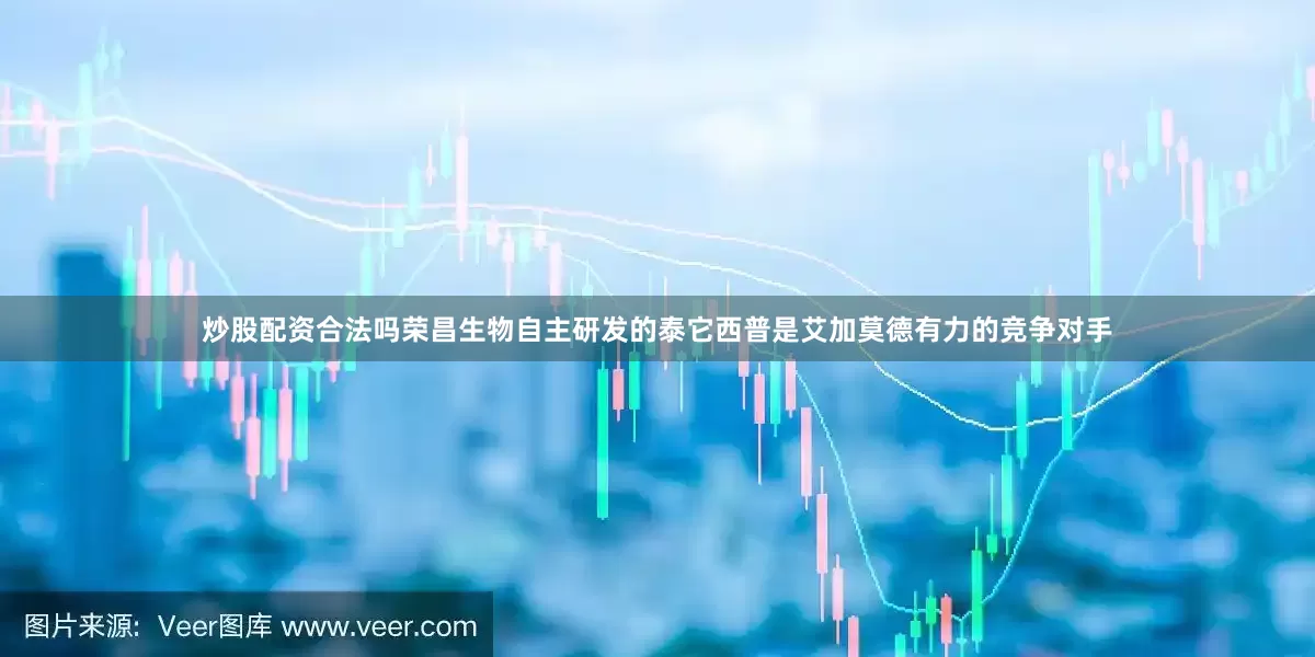 炒股配资合法吗荣昌生物自主研发的泰它西普是艾加莫德有力的竞争对手