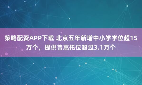策略配资APP下载 北京五年新增中小学学位超15万个，提供普惠托位超过3.1万个