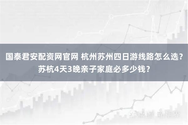 国泰君安配资网官网 杭州苏州四日游线路怎么选？苏杭4天3晚亲子家庭必多少钱？