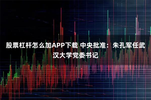 股票杠杆怎么加APP下载 中央批准：朱孔军任武汉大学党委书记