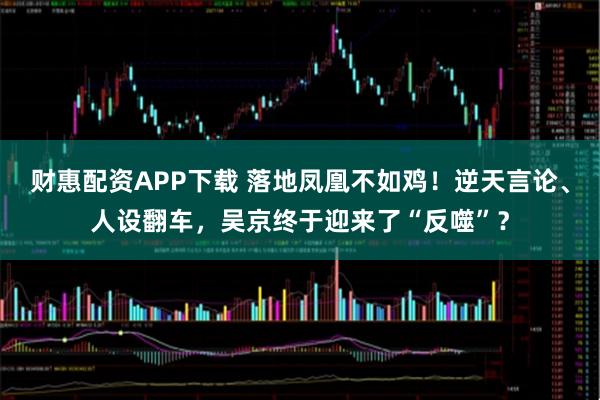 财惠配资APP下载 落地凤凰不如鸡！逆天言论、人设翻车，吴京终于迎来了“反噬”？