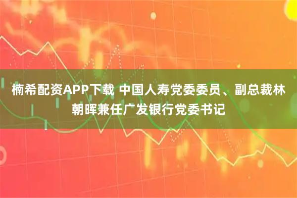 楠希配资APP下载 中国人寿党委委员、副总裁林朝晖兼任广发银行党委书记