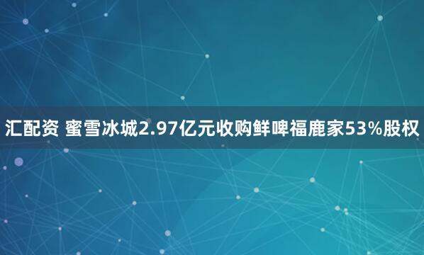 汇配资 蜜雪冰城2.97亿元收购鲜啤福鹿家53%股权