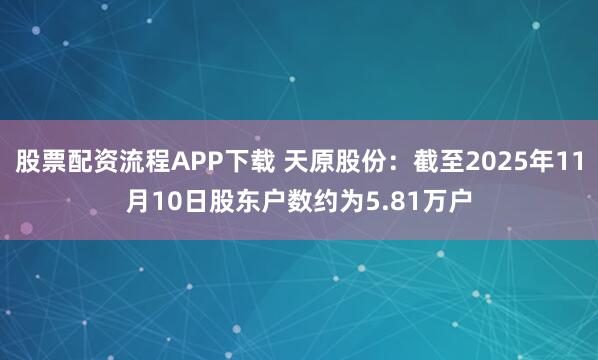 股票配资流程APP下载 天原股份：截至2025年11月10日股东户数约为5.81万户
