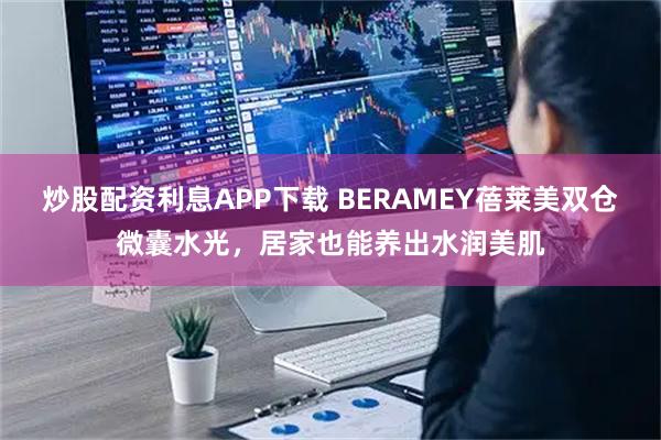炒股配资利息APP下载 BERAMEY蓓莱美双仓微囊水光，居家也能养出水润美肌
