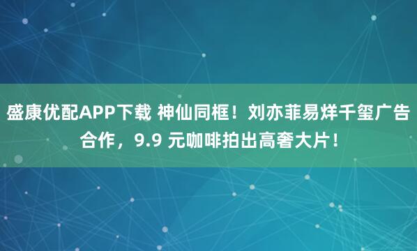 盛康优配APP下载 神仙同框！刘亦菲易烊千玺广告合作，9.9 元咖啡拍出高奢大片！