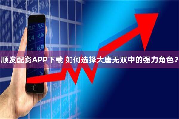 顺发配资APP下载 如何选择大唐无双中的强力角色？