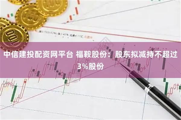 中信建投配资网平台 福鞍股份：股东拟减持不超过3%股份