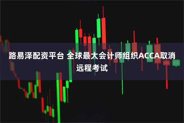 路易泽配资平台 全球最大会计师组织ACCA取消远程考试