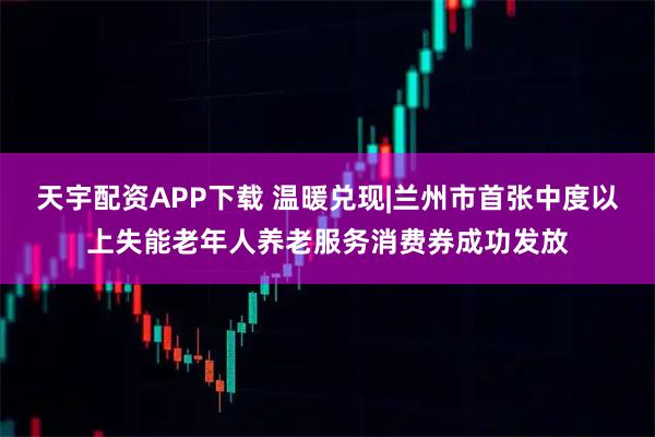 天宇配资APP下载 温暖兑现|兰州市首张中度以上失能老年人养老服务消费券成功发放