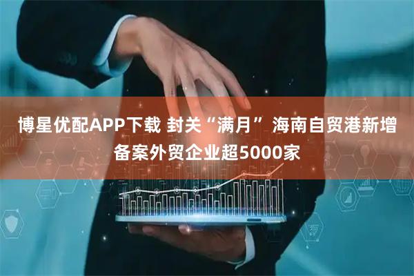 博星优配APP下载 封关“满月” 海南自贸港新增备案外贸企业超5000家