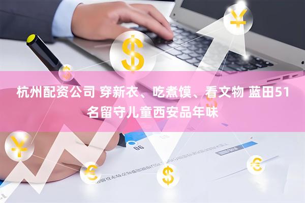杭州配资公司 穿新衣、吃煮馍、看文物 蓝田51名留守儿童西安品年味