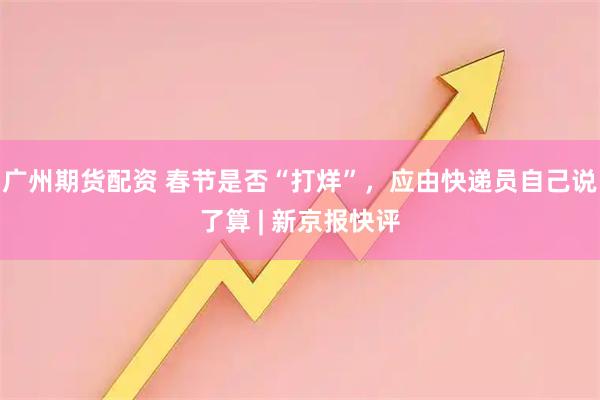 广州期货配资 春节是否“打烊”，应由快递员自己说了算 | 新京报快评