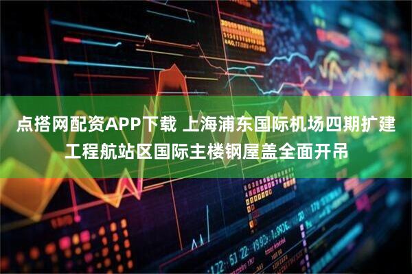 点搭网配资APP下载 上海浦东国际机场四期扩建工程航站区国际主楼钢屋盖全面开吊
