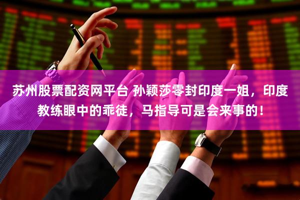 苏州股票配资网平台 孙颖莎零封印度一姐，印度教练眼中的乖徒，马指导可是会来事的！