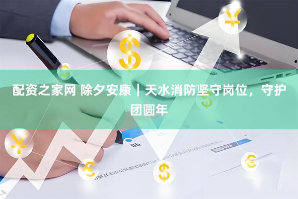 配资之家网 除夕安康｜天水消防坚守岗位，守护团圆年
