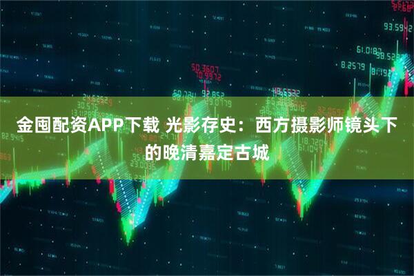金囤配资APP下载 光影存史：西方摄影师镜头下的晚清嘉定古城