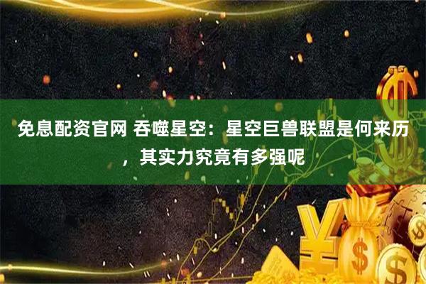 免息配资官网 吞噬星空：星空巨兽联盟是何来历，其实力究竟有多强呢