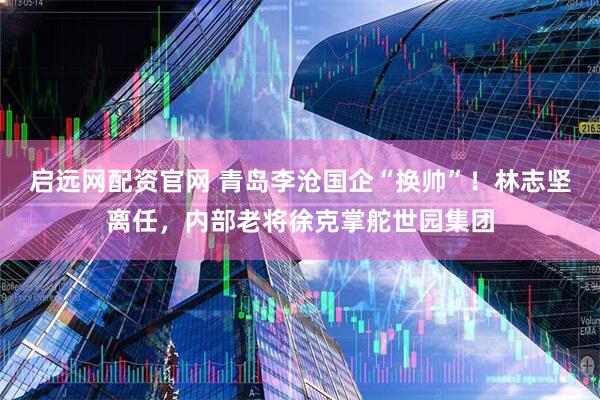 启远网配资官网 青岛李沧国企“换帅”!林志坚离任,内部老将徐克掌舵世园集团