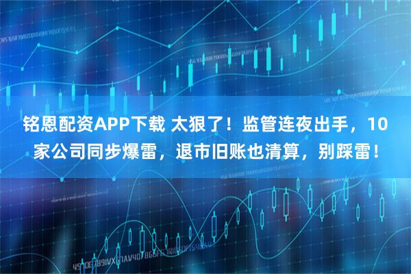 铭恩配资APP下载 太狠了！监管连夜出手，10家公司同步爆雷，退市旧账也清算，别踩雷！