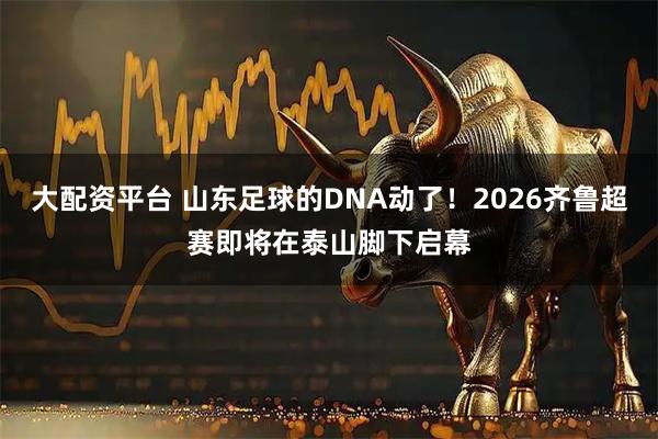大配资平台 山东足球的DNA动了！2026齐鲁超赛即将在泰山脚下启幕