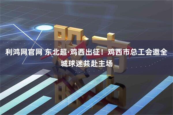 利鸿网官网 东北超·鸡西出征！鸡西市总工会邀全城球迷共赴主场