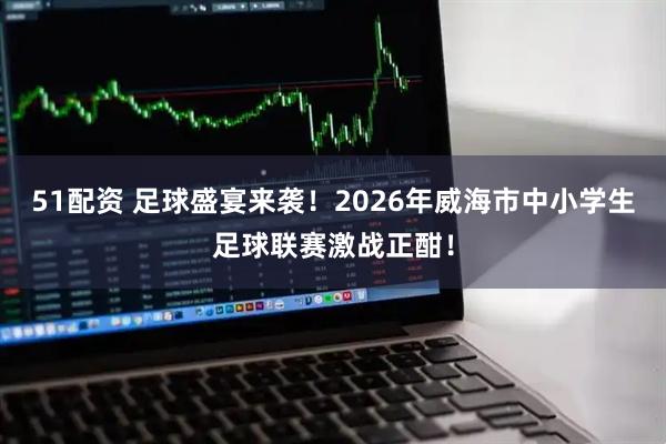 51配资 足球盛宴来袭!2026年威海市中小学生足球联赛激战正酣!