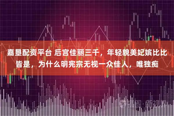 嘉垦配资平台 后宫佳丽三千，年轻貌美妃嫔比比皆是，为什么明宪宗无视一众佳人，唯独痴